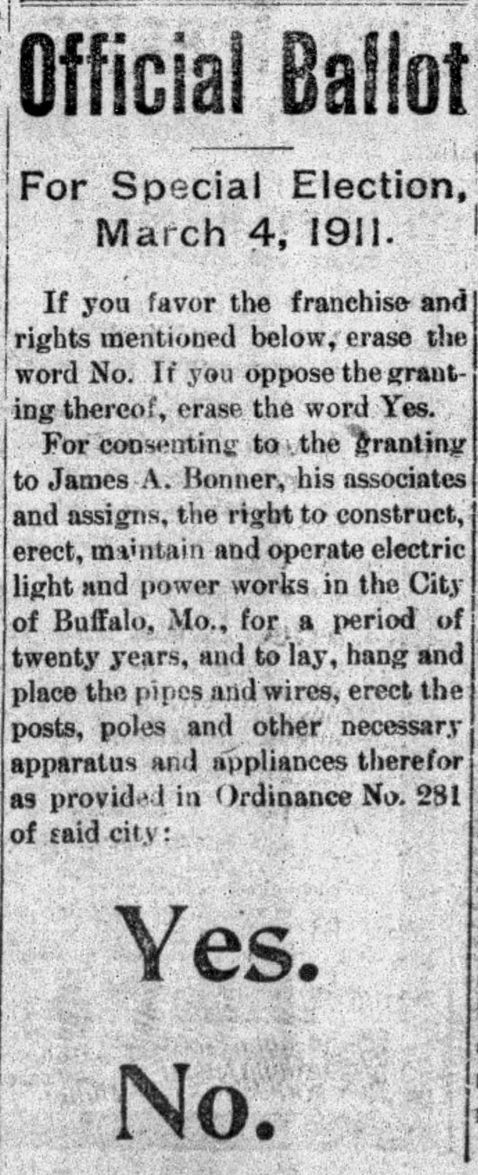 A newspaper clipping of ballot language for a March 4, 1911 proposition to build an electric light and power plant in Buffalo, Missouri.
Text reads:
Official Ballot
For Special Election, March 4, 1911.
If you favor the franchise and rights mentioned below, erase the word No. If you oppose the granting thereof, erase the word Yes.
For consenting to the granting to James A. Bonner, his associates and assigns, the right to construct, erect, maintain and operate electric light and power works in the City of Buffalo, Mo., for a period of twenty years, and to lay, hand and place the pipes and wires, erect the posts, poles and other necessary apparatus and appliances therefor as provided in Ordinance No. 281 of said city:
Yes.
No.