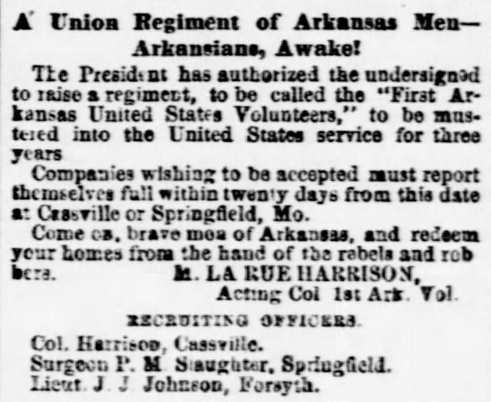 A newspaper recruiting advertisement for the 1st Arkansas Cavalry. Text reads:
A Union Regiment of Arkansas Men--Arkansians, Awake!
The President has authorized the undersigned to raise a regiment, to be called "First Arkansas United States Volunteers," to be mustered into the United States service for three years
Companies wishing to be accepted must report themselves full within twenty days from this date at Cassville or Springfield, Mo.
Come on, brave men of Arkansas, and redeem your homes from the hand of the rebels and robbers.
M. LA RUE HARRISON, Acting Col 1st Ark. Vol.
RECRUITING OFFICERS
Col. Harrison, Cassville.
Surgeon P. M. Slaughter, Springfield.
Lieut. J. J. Johnson, Forsyth.